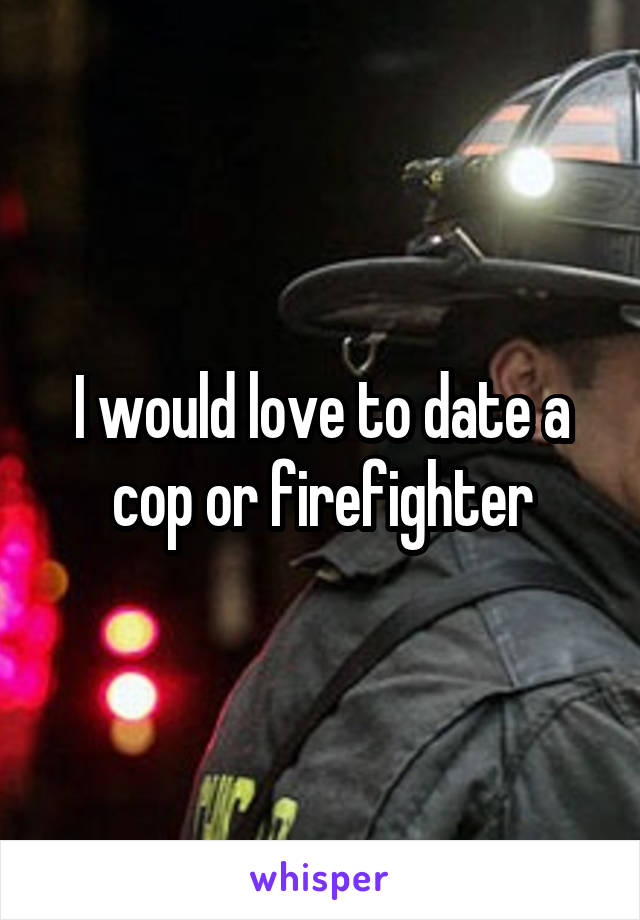 I would love to date a cop or firefighter