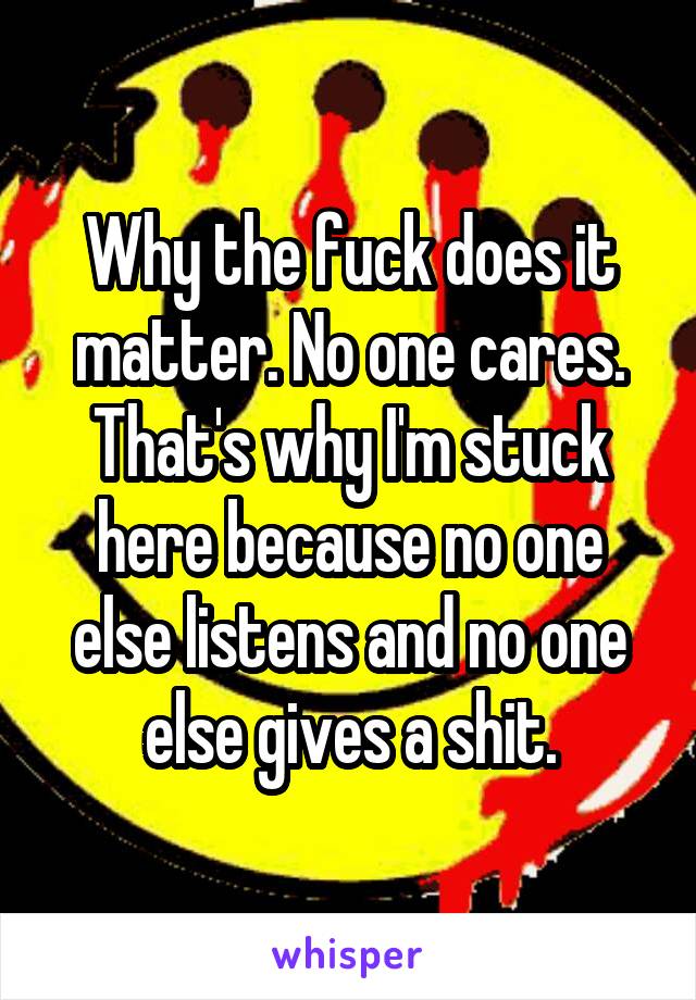 Why the fuck does it matter. No one cares. That's why I'm stuck here because no one else listens and no one else gives a shit.