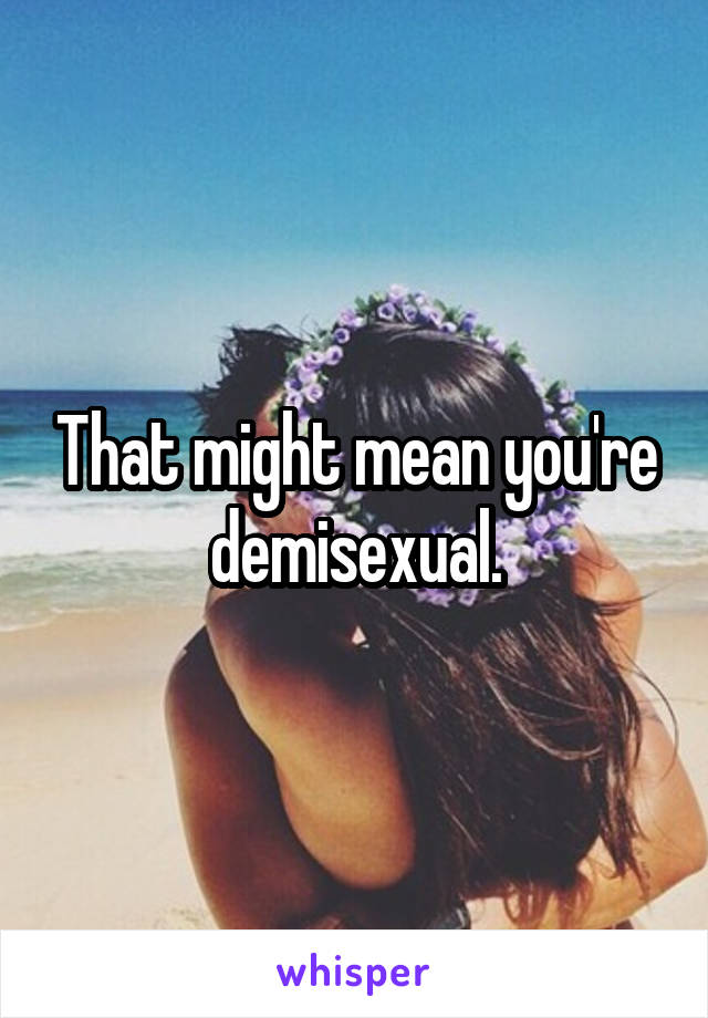 That might mean you're demisexual.