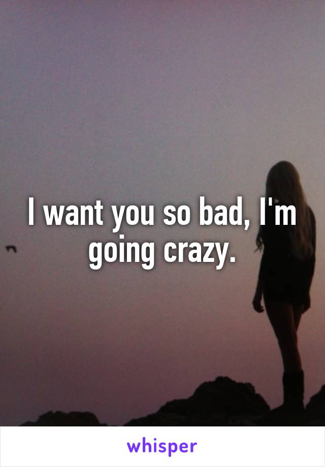 I want you so bad, I'm going crazy.