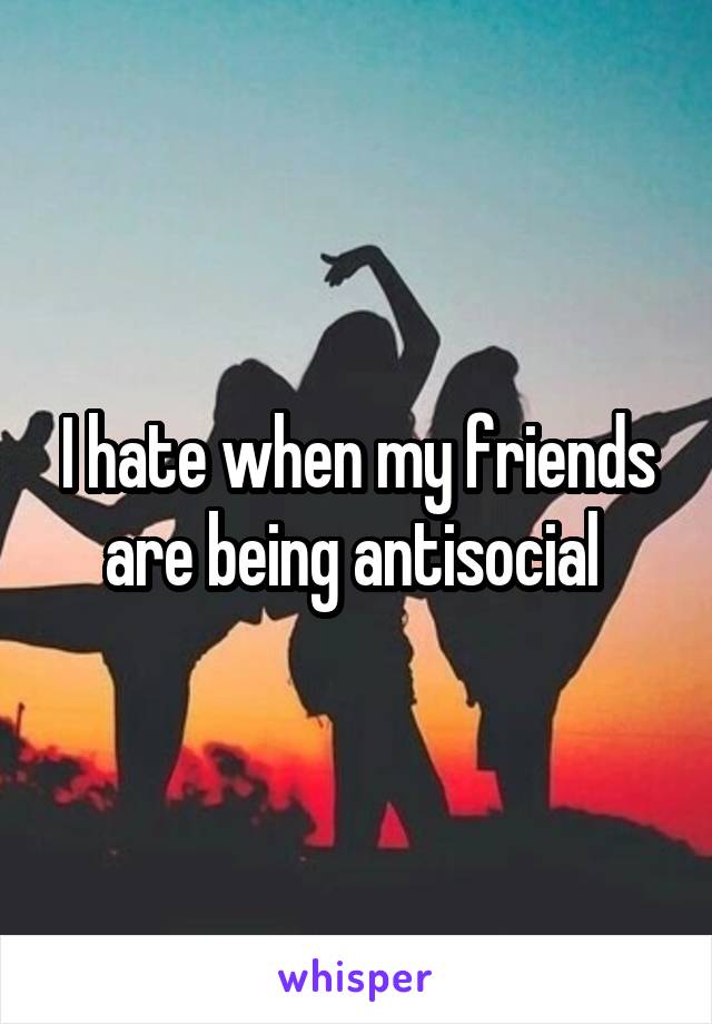 I hate when my friends are being antisocial 