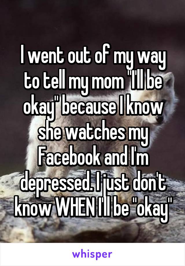 I went out of my way to tell my mom "I'll be okay" because I know she watches my Facebook and I'm depressed. I just don't know WHEN I'll be "okay"