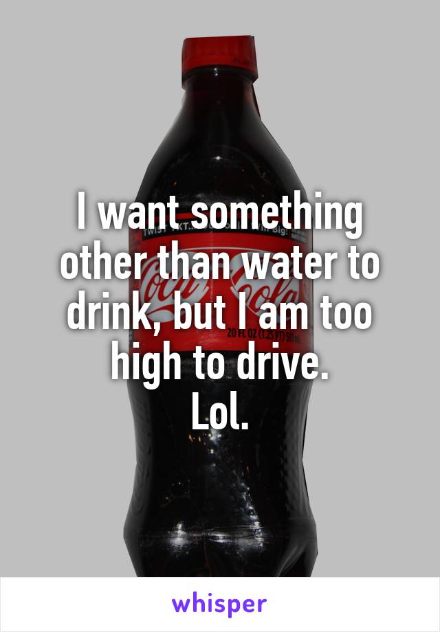 I want something other than water to drink, but I am too high to drive.
Lol.