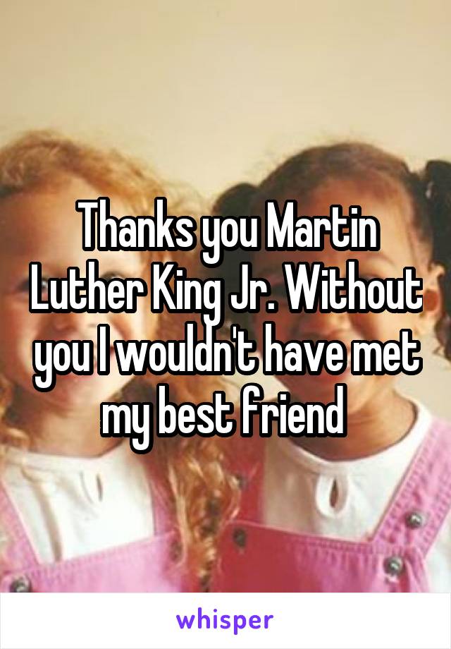 Thanks you Martin Luther King Jr. Without you I wouldn't have met my best friend 