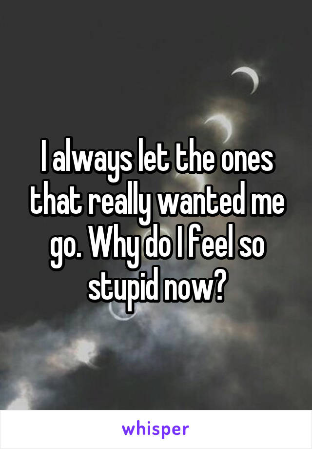 I always let the ones that really wanted me go. Why do I feel so stupid now?