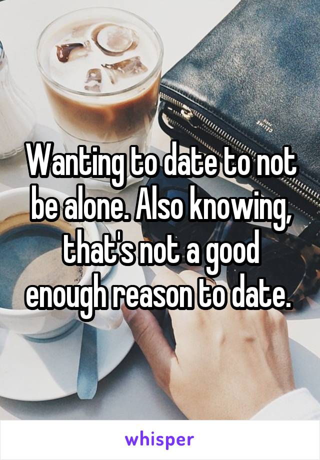 Wanting to date to not be alone. Also knowing, that's not a good enough reason to date. 