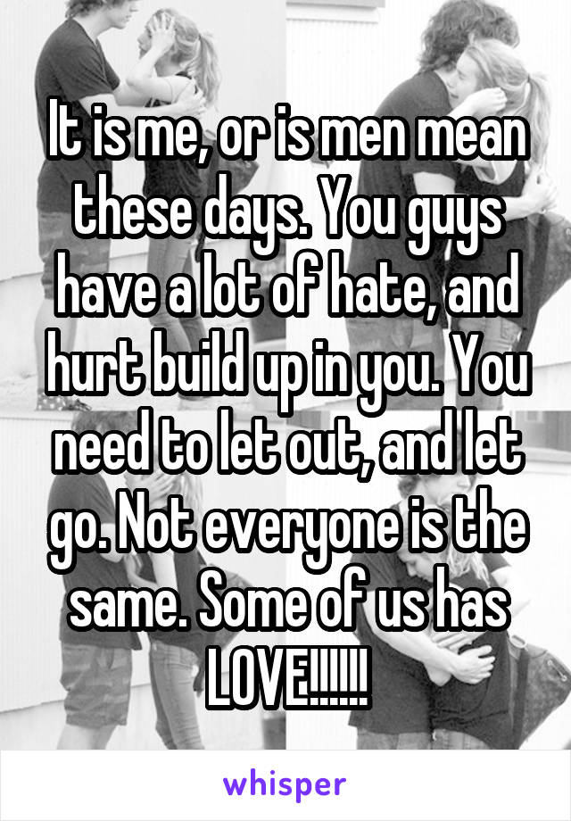 It is me, or is men mean these days. You guys have a lot of hate, and hurt build up in you. You need to let out, and let go. Not everyone is the same. Some of us has LOVE!!!!!!