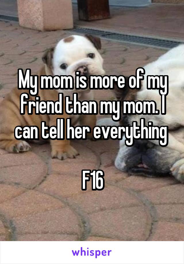 My mom is more of my friend than my mom. I can tell her everything 

F16