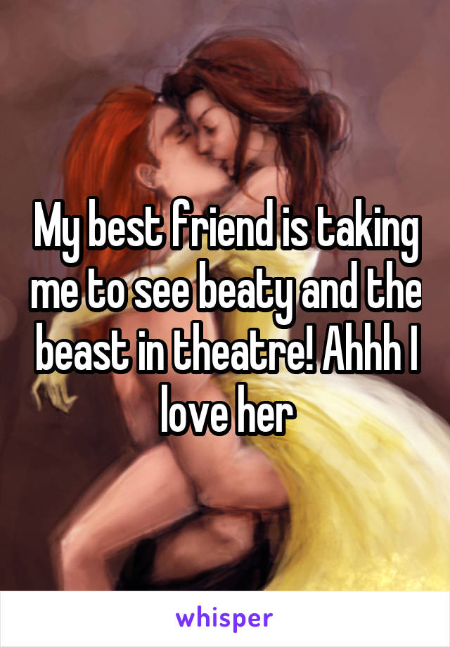 My best friend is taking me to see beaty and the beast in theatre! Ahhh I love her