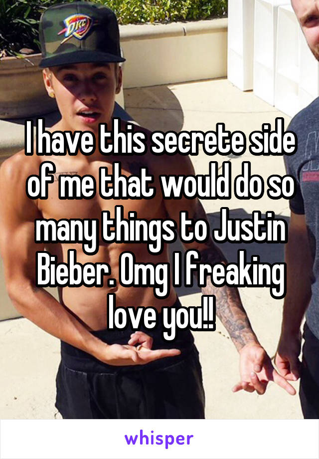 I have this secrete side of me that would do so many things to Justin Bieber. Omg I freaking love you!!