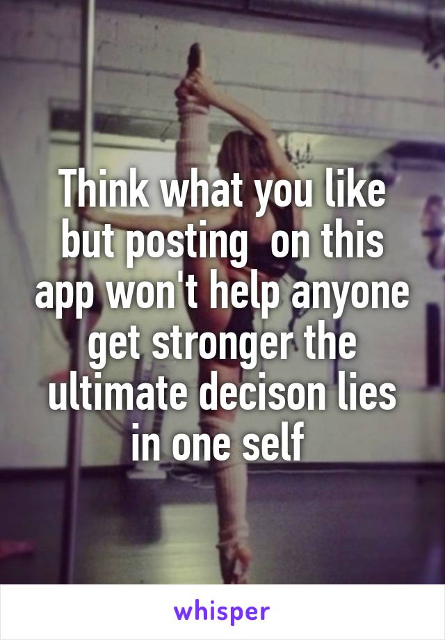 Think what you like but posting  on this app won't help anyone get stronger the ultimate decison lies in one self 