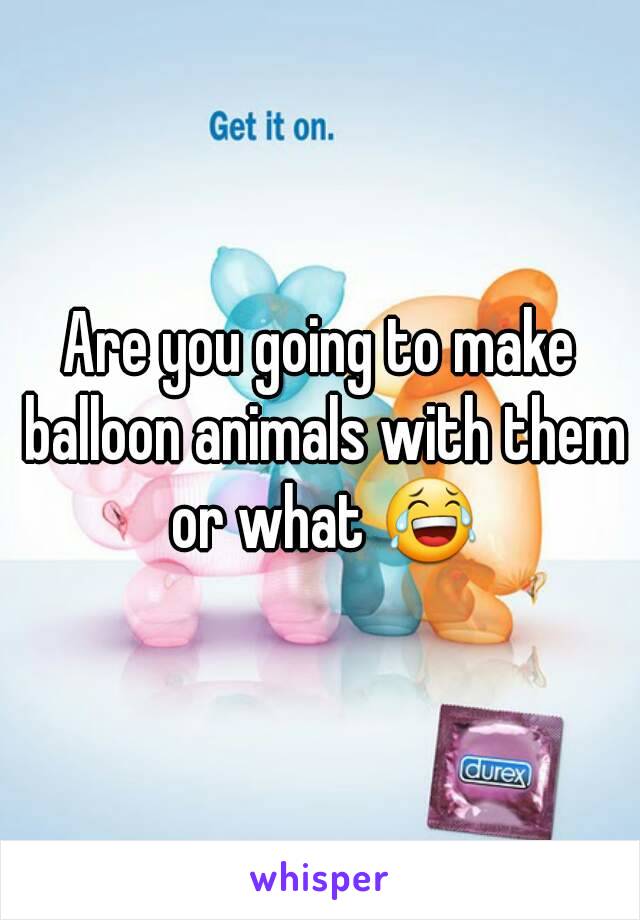 Are you going to make balloon animals with them or what 😂