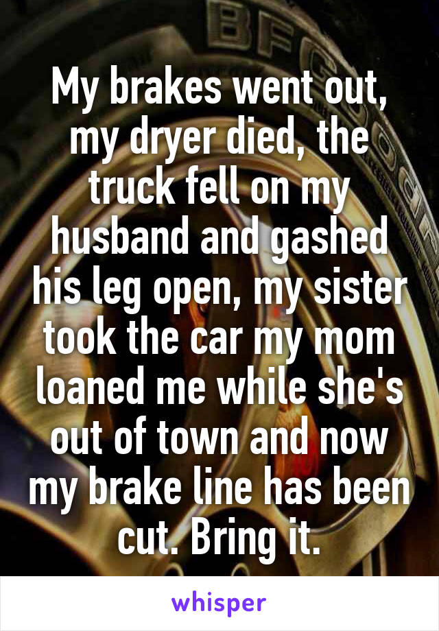 My brakes went out, my dryer died, the truck fell on my husband and gashed his leg open, my sister took the car my mom loaned me while she's out of town and now my brake line has been cut. Bring it.