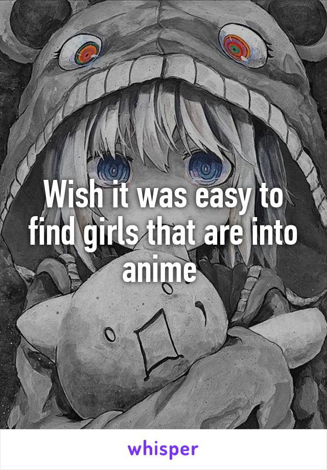 Wish it was easy to find girls that are into anime 
