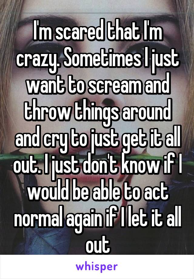 I'm scared that I'm crazy. Sometimes I just want to scream and throw things around and cry to just get it all out. I just don't know if I would be able to act normal again if I let it all out