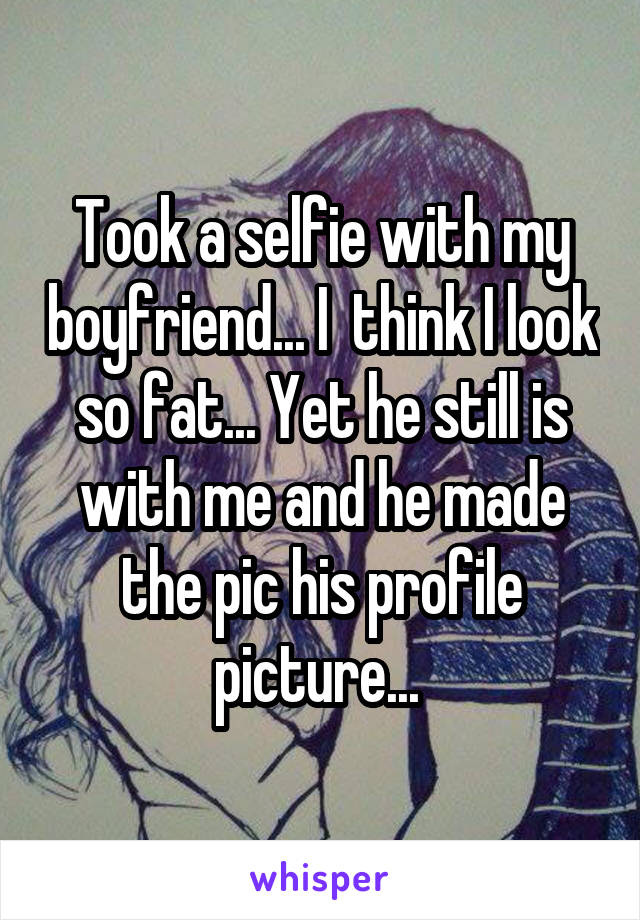 Took a selfie with my boyfriend... I  think I look so fat... Yet he still is with me and he made the pic his profile picture... 