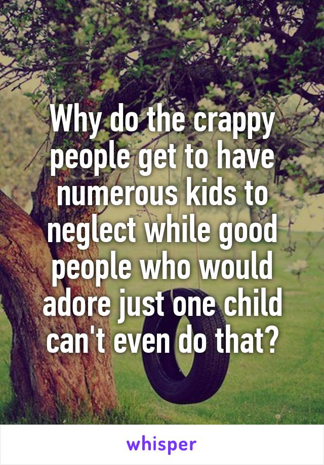 Why do the crappy people get to have numerous kids to neglect while good people who would adore just one child can't even do that?