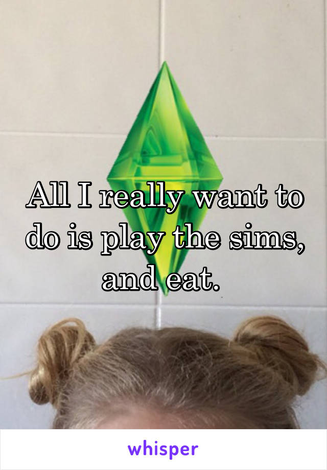 All I really want to do is play the sims, and eat. 