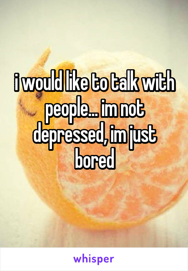 i would like to talk with people... im not depressed, im just bored
