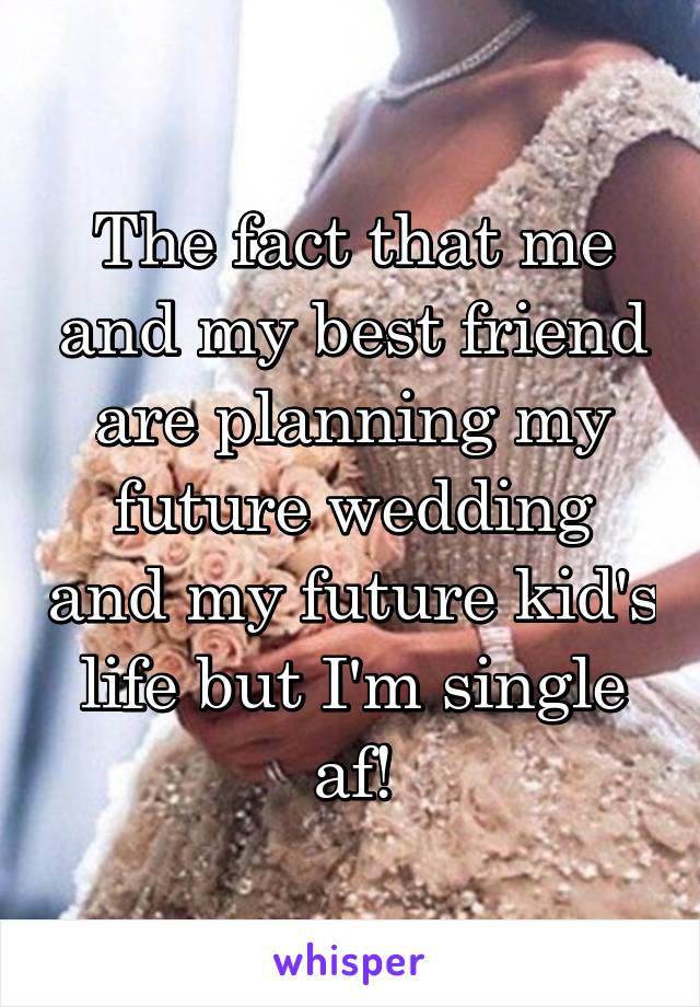 The fact that me and my best friend are planning my future wedding and my future kid's life but I'm single af!