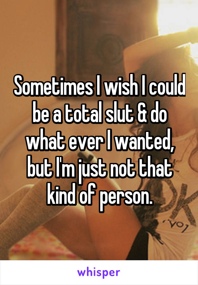 Sometimes I wish I could be a total slut & do what ever I wanted, but I'm just not that kind of person.