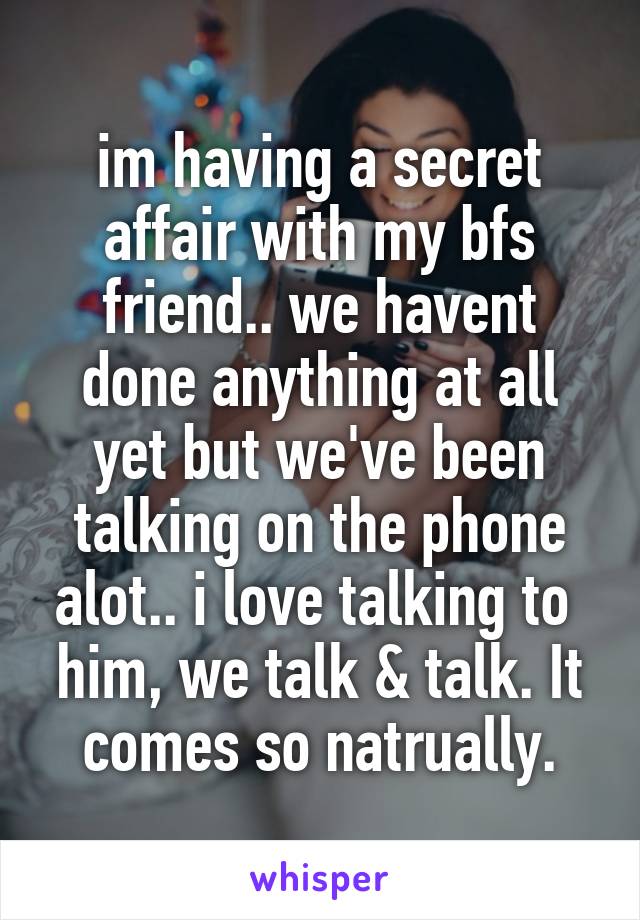 im having a secret affair with my bfs friend.. we havent done anything at all yet but we've been talking on the phone alot.. i love talking to  him, we talk & talk. It comes so natrually.