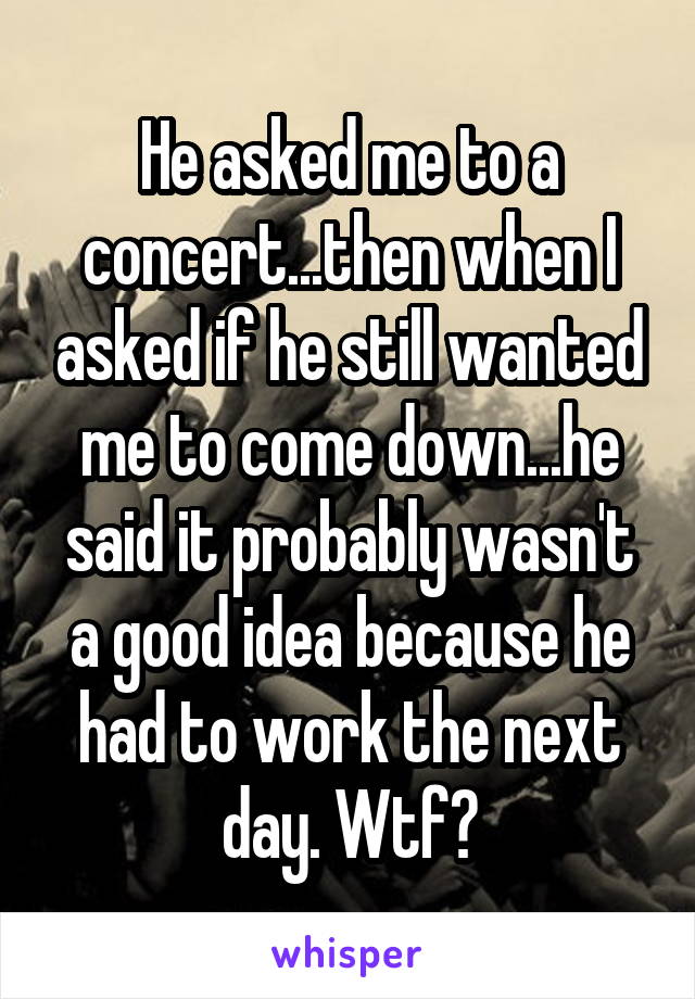 He asked me to a concert...then when I asked if he still wanted me to come down...he said it probably wasn't a good idea because he had to work the next day. Wtf?