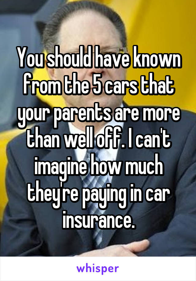 You should have known from the 5 cars that your parents are more than well off. I can't imagine how much they're paying in car insurance.