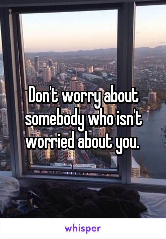 Don't worry about somebody who isn't worried about you. 