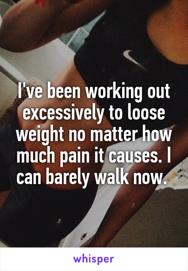 I've been working out excessively to loose weight no matter how much pain it causes. I can barely walk now. 