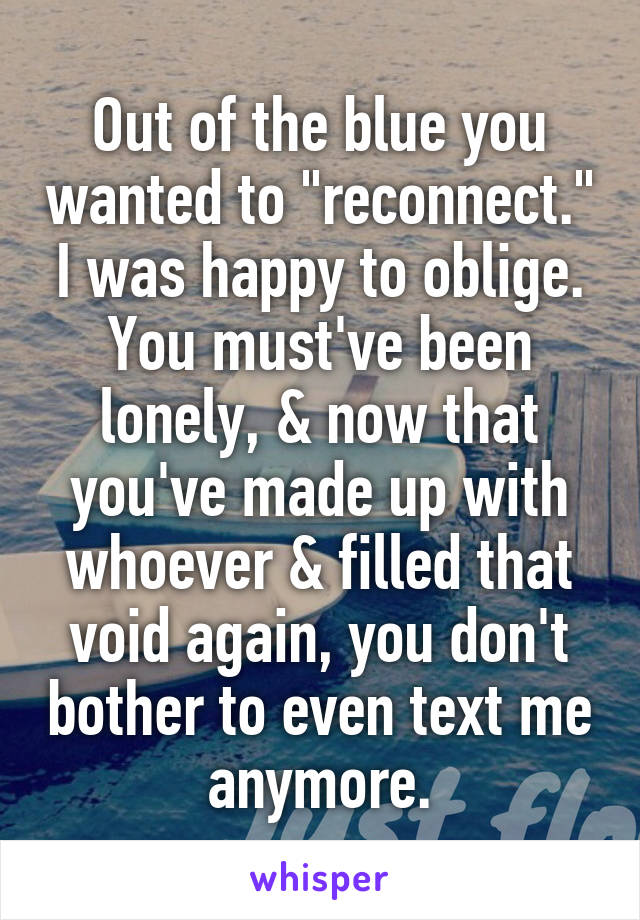 Out of the blue you wanted to "reconnect." I was happy to oblige. You must've been lonely, & now that you've made up with whoever & filled that void again, you don't bother to even text me anymore.