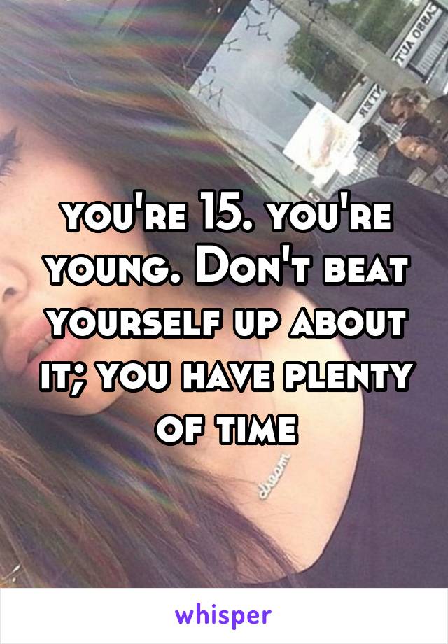 you're 15. you're young. Don't beat yourself up about it; you have plenty of time