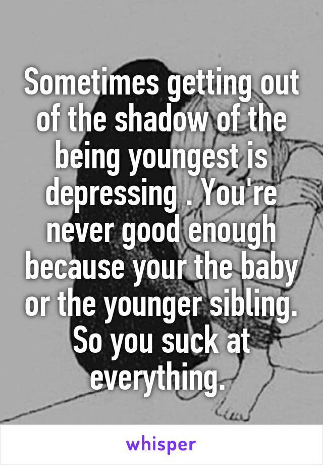 Sometimes getting out of the shadow of the being youngest is depressing . You're never good enough because your the baby or the younger sibling. So you suck at everything. 