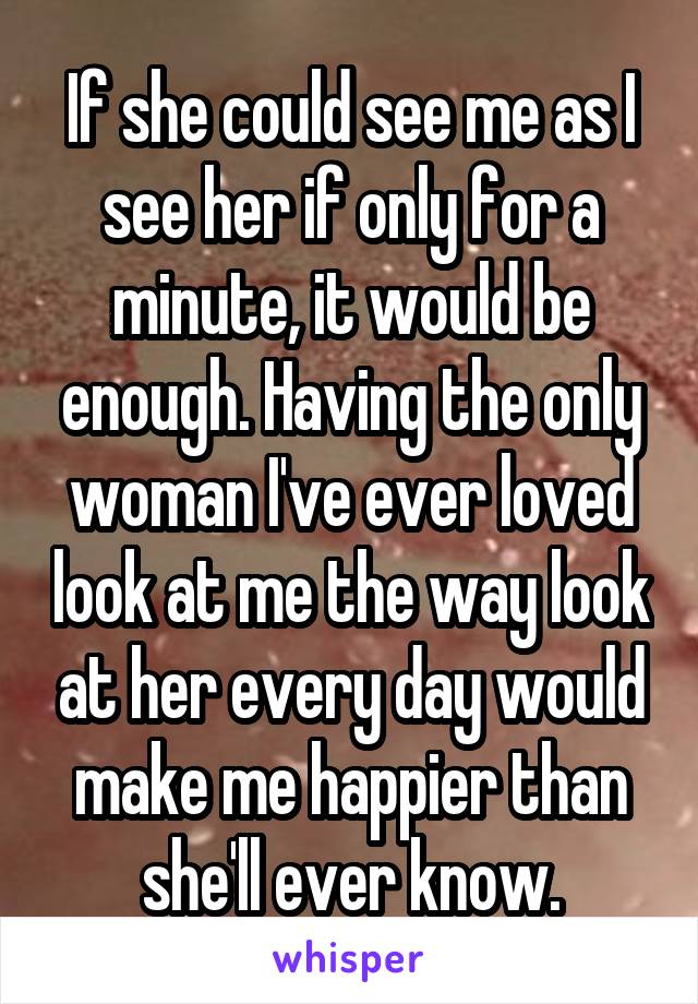 If she could see me as I see her if only for a minute, it would be enough. Having the only woman I've ever loved look at me the way look at her every day would make me happier than she'll ever know.