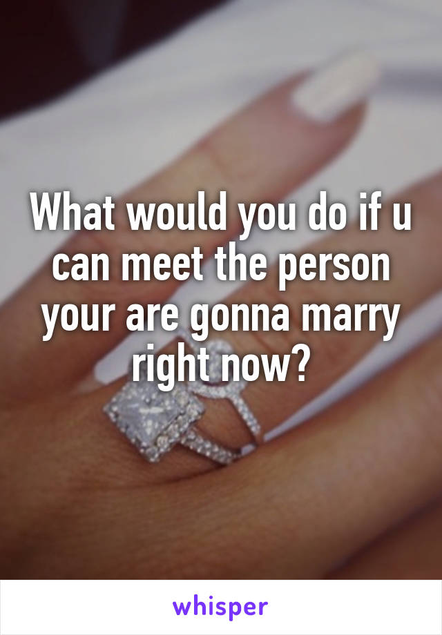 What would you do if u can meet the person your are gonna marry right now?
