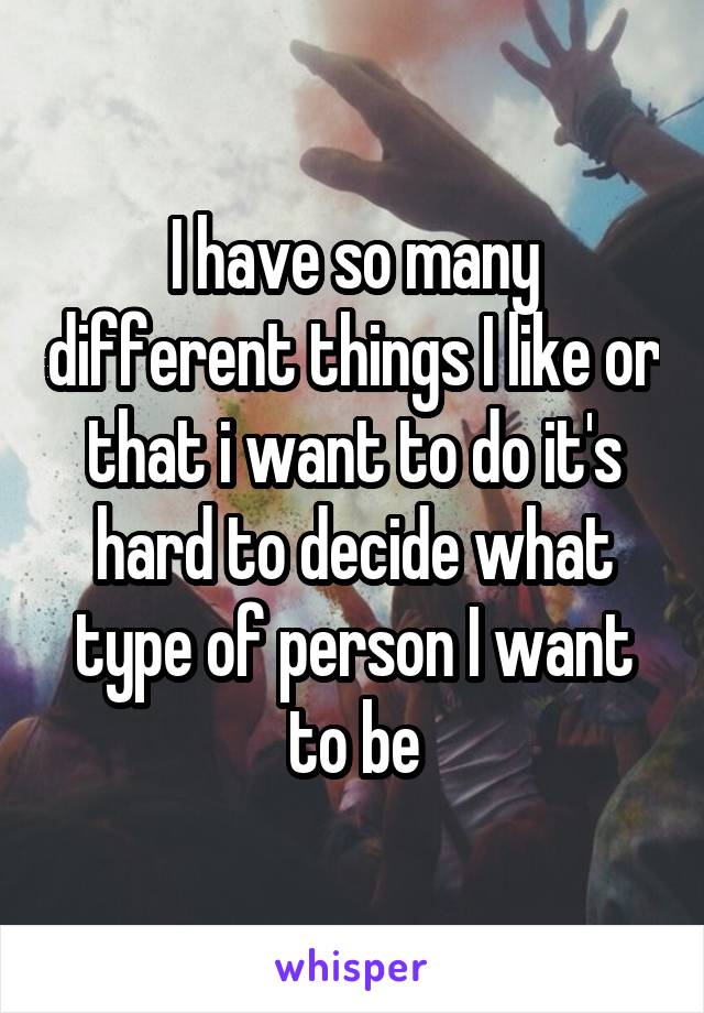 I have so many different things I like or that i want to do it's hard to decide what type of person I want to be