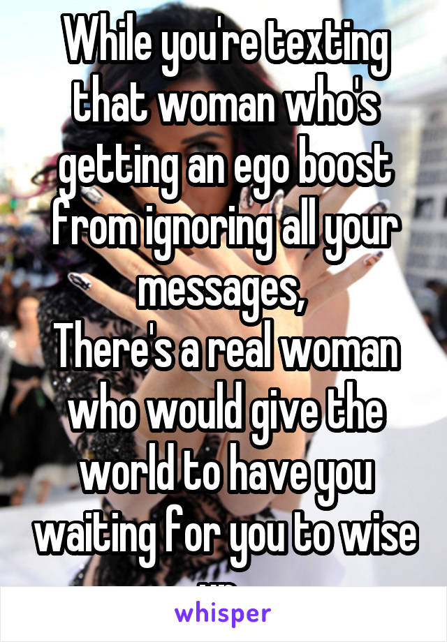 While you're texting that woman who's getting an ego boost from ignoring all your messages, 
There's a real woman who would give the world to have you waiting for you to wise up. 