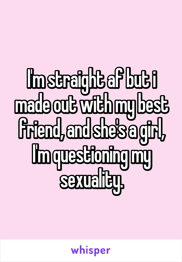 I'm straight af but i made out with my best friend, and she's a girl, I'm questioning my sexuality.