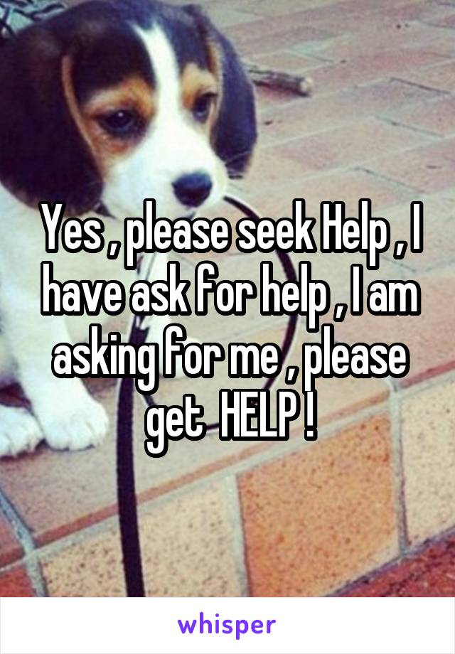 Yes , please seek Help , I have ask for help , I am asking for me , please get  HELP !