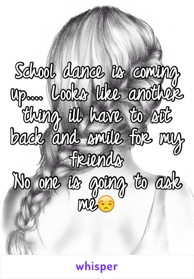 School dance is coming up.... Looks like another thing ill have to sit back and smile for my friends
No one is going to ask me😒