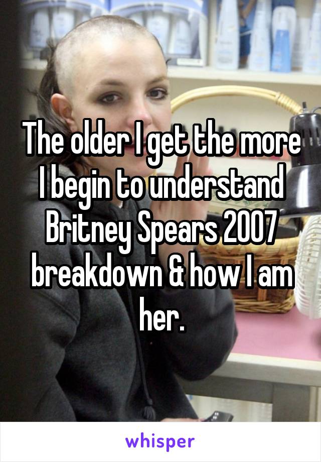 The older I get the more I begin to understand Britney Spears 2007 breakdown & how I am her.