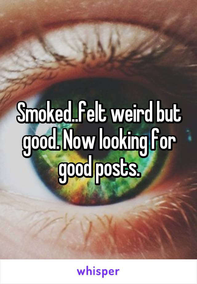 Smoked..felt weird but good. Now looking for good posts.