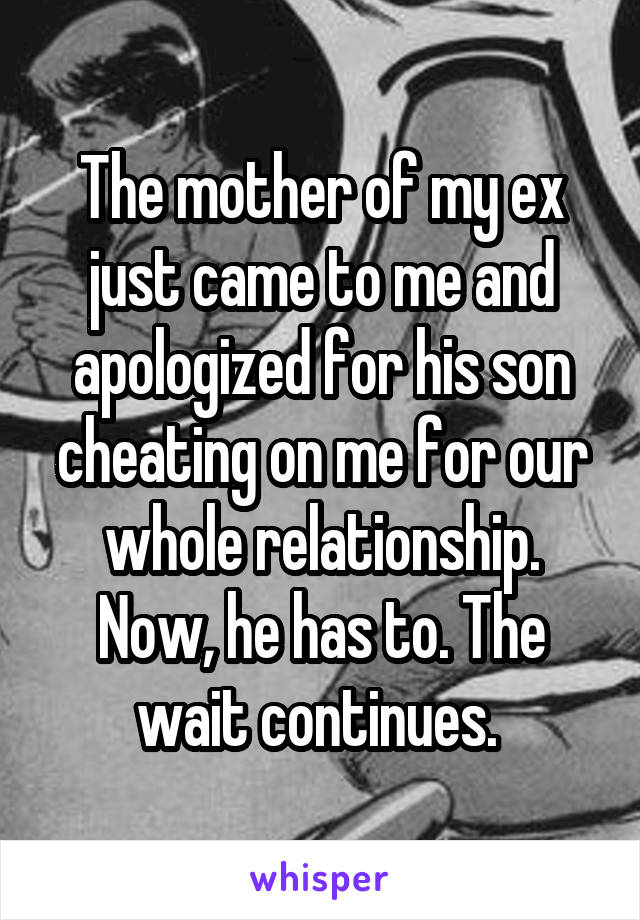 The mother of my ex just came to me and apologized for his son cheating on me for our whole relationship. Now, he has to. The wait continues. 