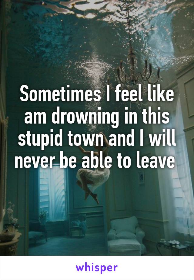 Sometimes I feel like am drowning in this stupid town and I will never be able to leave  