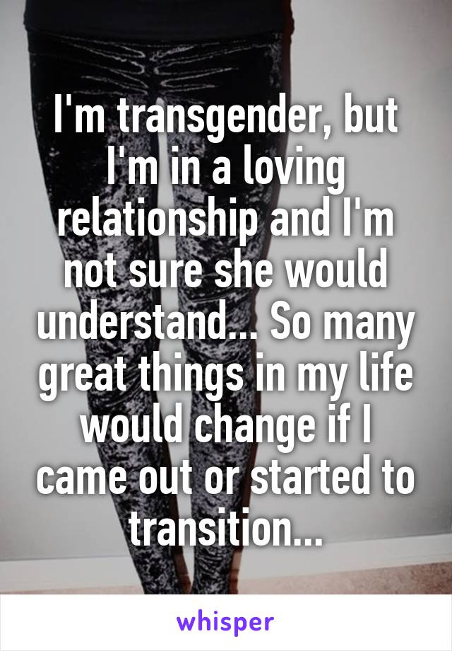 I'm transgender, but I'm in a loving relationship and I'm not sure she would understand... So many great things in my life would change if I came out or started to transition...