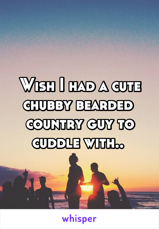 Wish I had a cute chubby bearded  country guy to cuddle with.. 