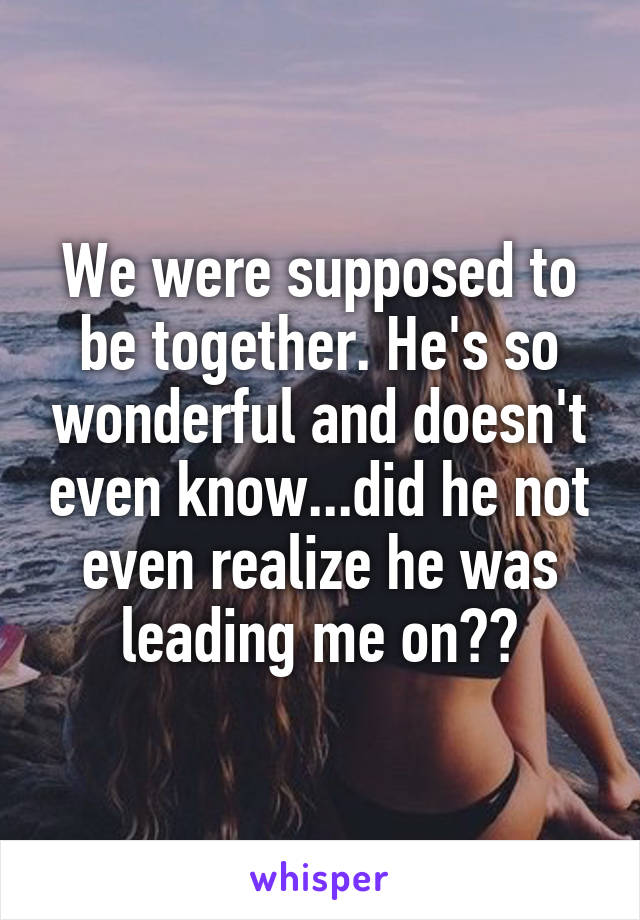 We were supposed to be together. He's so wonderful and doesn't even know...did he not even realize he was leading me on??