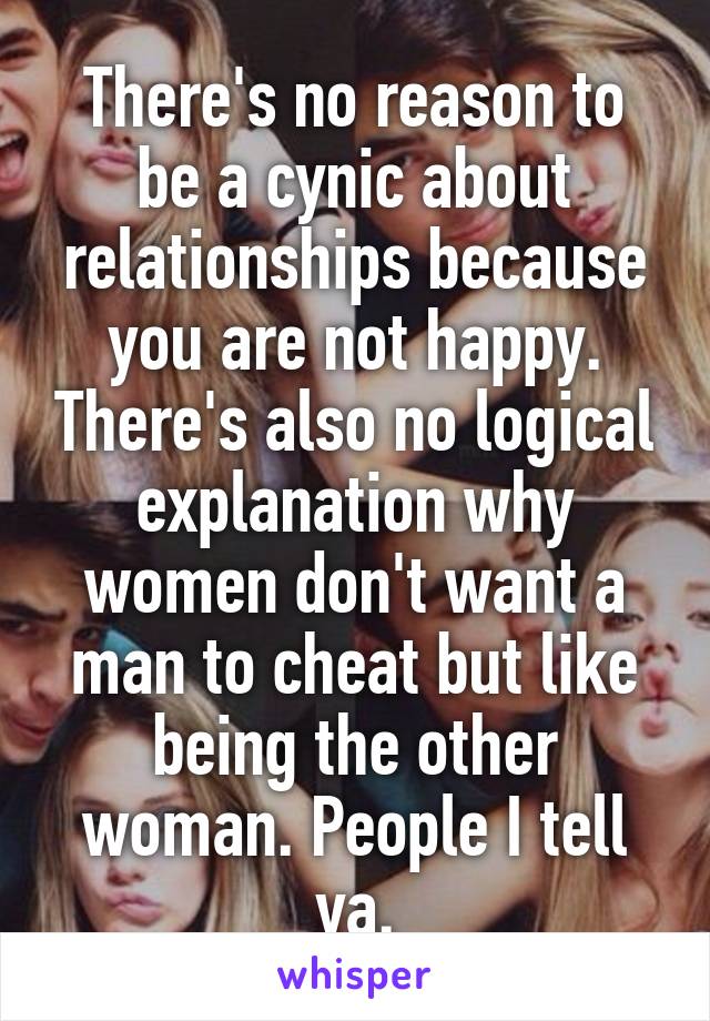 There's no reason to be a cynic about relationships because you are not happy. There's also no logical explanation why women don't want a man to cheat but like being the other woman. People I tell ya.