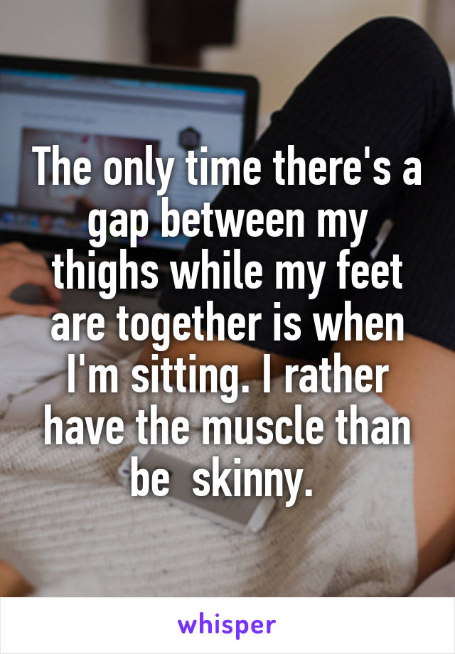 The only time there's a gap between my thighs while my feet are together is when I'm sitting. I rather have the muscle than be  skinny. 