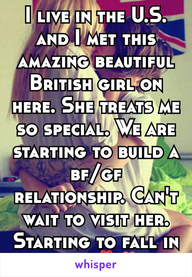 I live in the U.S. and I met this amazing beautiful British girl on here. She treats me so special. We are starting to build a bf/gf relationship. Can't wait to visit her. Starting to fall in love💕💏